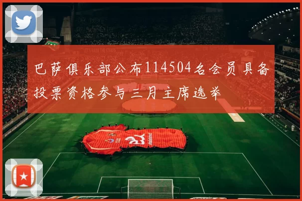 巴萨俱乐部公布114504名会员具备投票资格参与三月主席选举