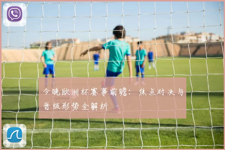 今晚欧洲杯赛事前瞻：焦点对决与晋级形势全解析