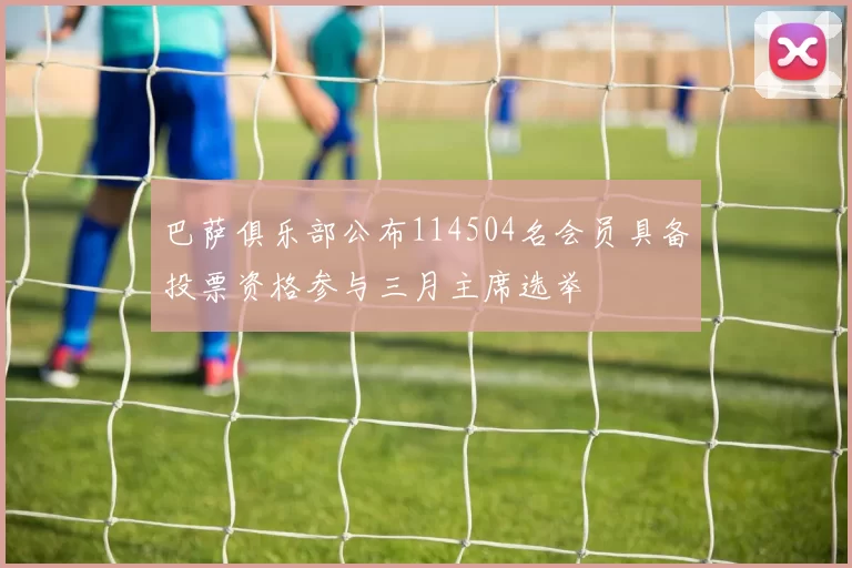 巴萨俱乐部公布114504名会员具备投票资格参与三月主席选举