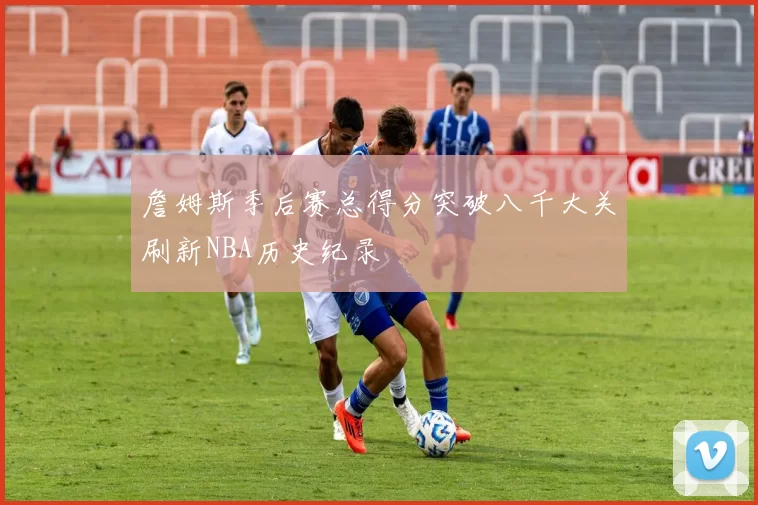 詹姆斯季后赛总得分突破八千大关刷新NBA历史纪录