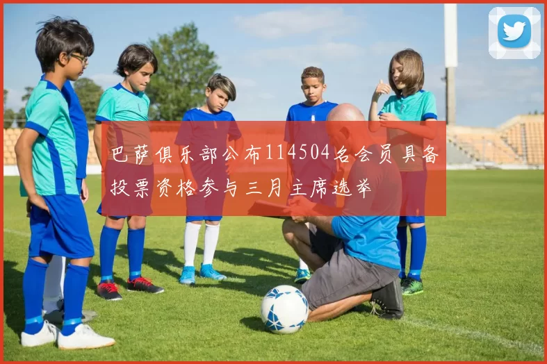 巴萨俱乐部公布114504名会员具备投票资格参与三月主席选举