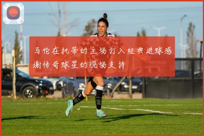 马伦在托蒂的主场打入经典进球感谢传奇球星的现场支持