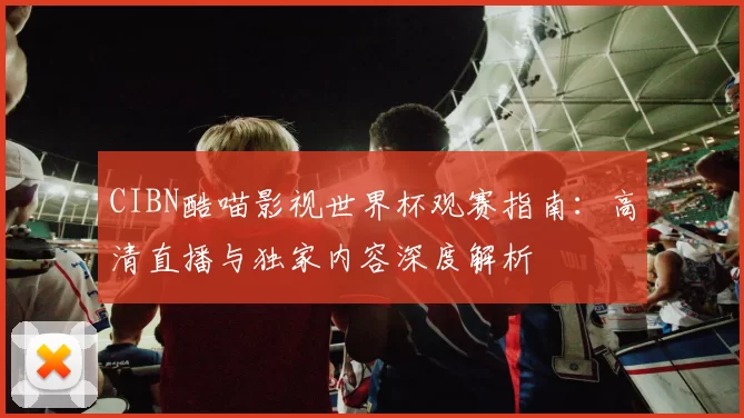 CIBN酷喵影视世界杯观赛指南：高清直播与独家内容深度解析