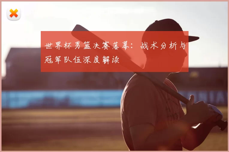 世界杯男篮决赛落幕:战术分析与冠军队伍深度解读