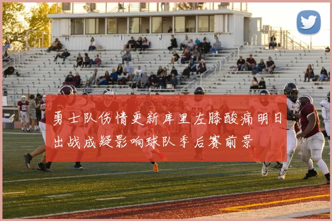勇士队伤情更新库里左膝酸痛明日出战成疑影响球队季后赛前景