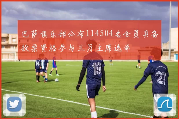 巴萨俱乐部公布114504名会员具备投票资格参与三月主席选举