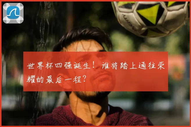 世界杯四强诞生！谁将踏上通往荣耀的最后一程？