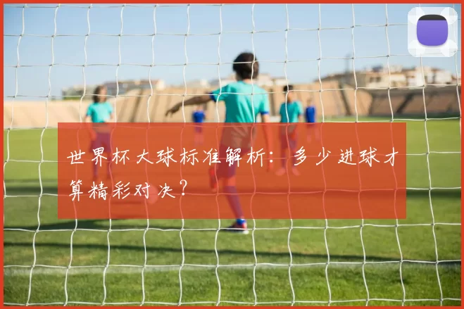 世界杯大球标准解析:多少进球才算精彩对决?
