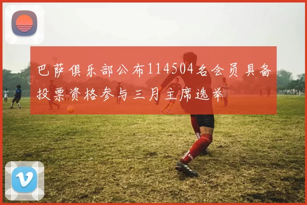 巴萨俱乐部公布114504名会员具备投票资格参与三月主席选举
