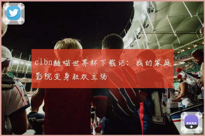 cibn酷喵世界杯下载记:我的家庭影院变身狂欢主场