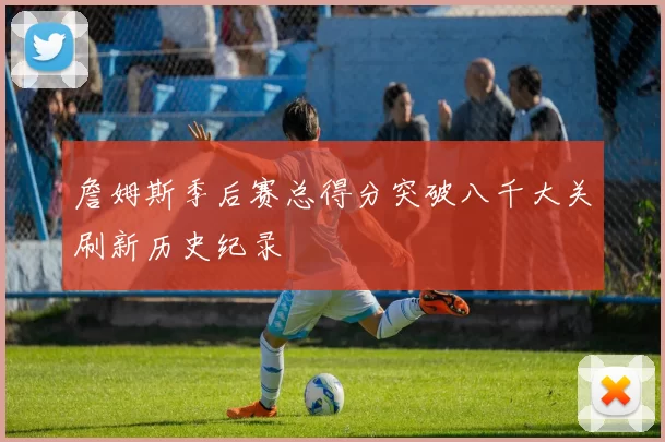 詹姆斯季后赛总得分突破八千大关刷新历史纪录