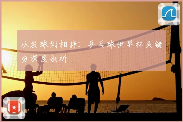 从发球到相持：乒乓球世界杯关键分深度剖析