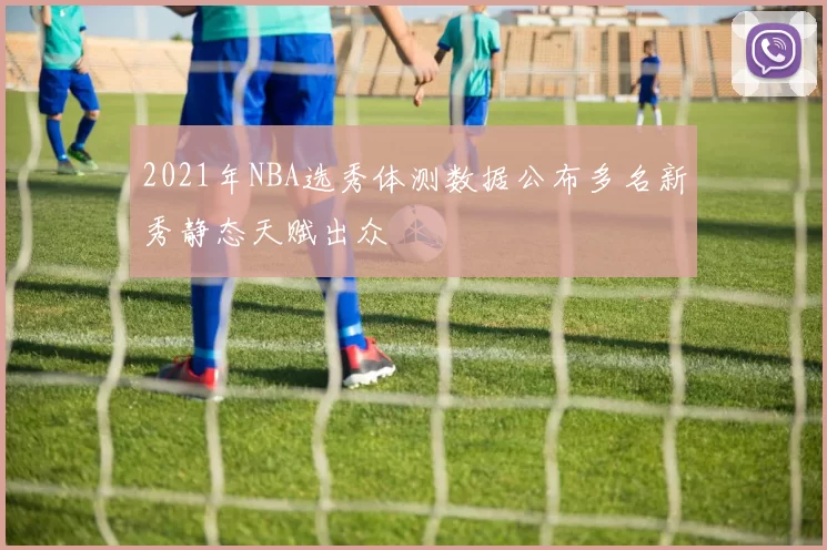 2021年NBA选秀体测数据公布多名新秀静态天赋出众