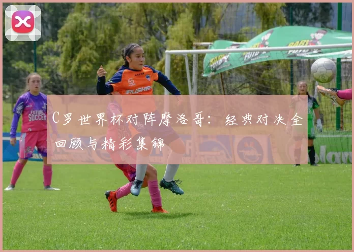 C罗世界杯对阵摩洛哥：经典对决全回顾与精彩集锦