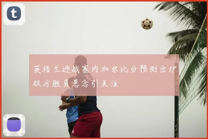 英格兰迎战塞内加尔比分预测出炉双方胜负悬念引关注