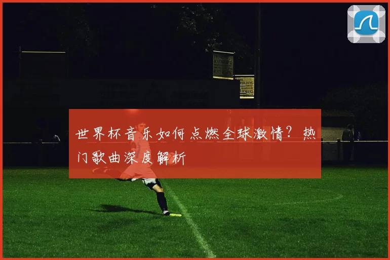 世界杯音乐如何点燃全球激情？热门歌曲深度解析