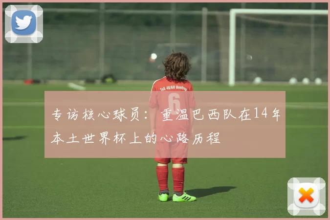 专访核心球员:重温巴西队在14年本土世界杯上的心路历程
