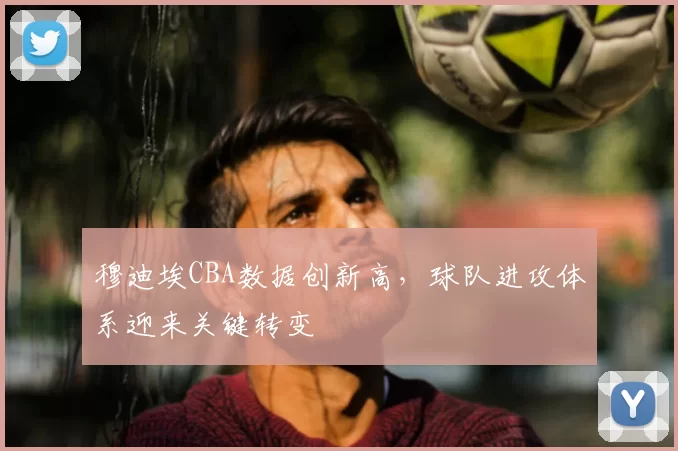 穆迪埃CBA数据创新高，球队进攻体系迎来关键转变