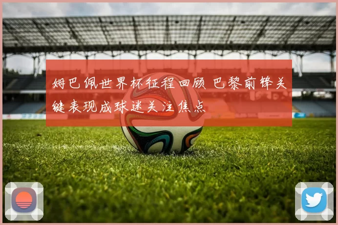 姆巴佩世界杯征程回顾 巴黎前锋关键表现成球迷关注焦点