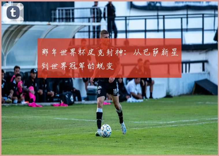 那年世界杯皮克封神：从巴萨新星到世界冠军的蜕变