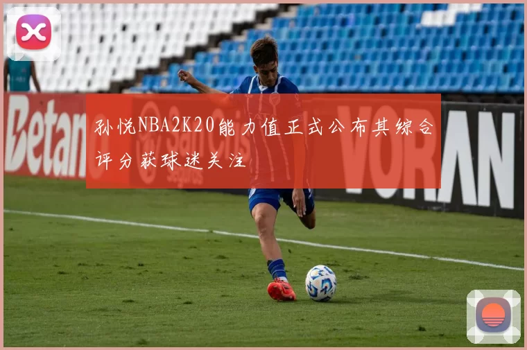 孙悦NBA2K20能力值正式公布其综合评分获球迷关注