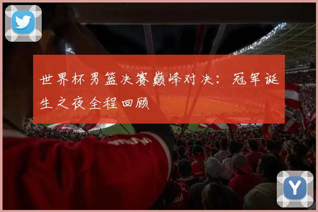 世界杯男篮决赛巅峰对决：冠军诞生之夜全程回顾