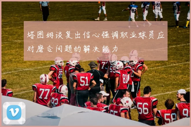 塔图姆谈复出信心强调职业球员应对磨合问题的解决能力
