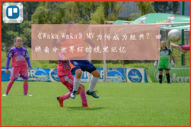 《Waka Waka》MV为何成为经典？回顾南非世界杯的视觉记忆