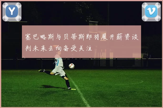 塞巴略斯与贝蒂斯即将展开薪资谈判未来去向备受关注
