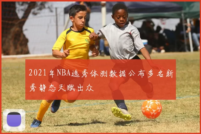 2021年NBA选秀体测数据公布多名新秀静态天赋出众