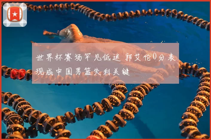 世界杯赛场罕见低迷 郭艾伦0分表现成中国男篮失利关键