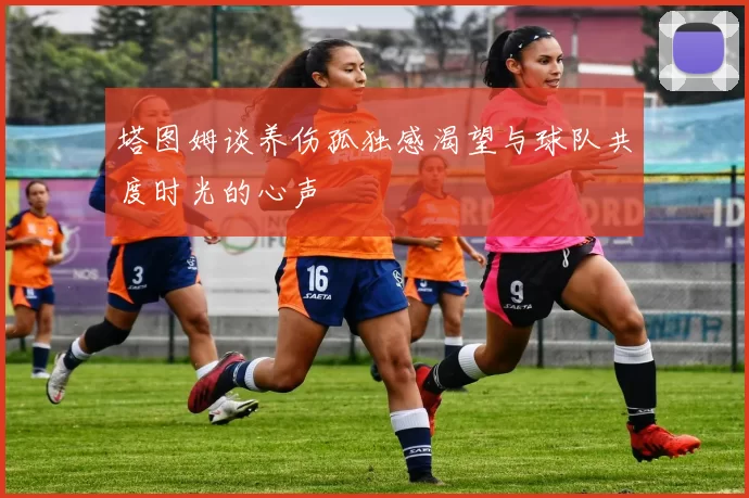 塔图姆谈养伤孤独感渴望与球队共度时光的心声