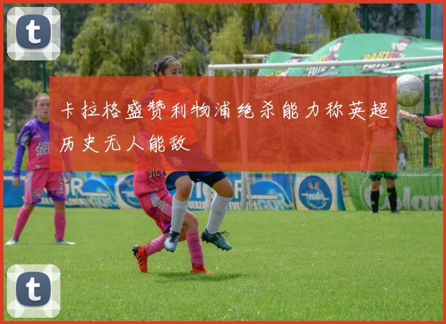卡拉格盛赞利物浦绝杀能力称英超历史无人能敌