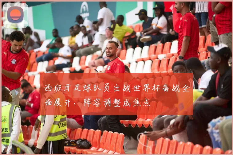 西班牙足球队员出战世界杯备战全面展开，阵容调整成焦点