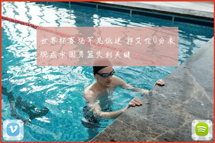 世界杯赛场罕见低迷 郭艾伦0分表现成中国男篮失利关键