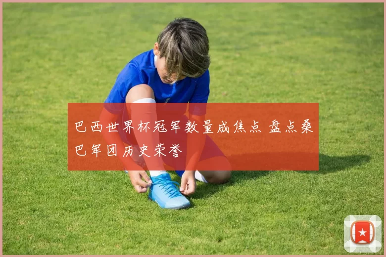 巴西世界杯冠军数量成焦点 盘点桑巴军团历史荣誉