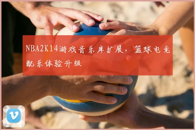 NBA2K14游戏音乐库扩展，篮球电竞配乐体验升级
