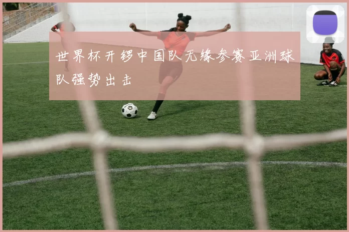 世界杯开锣中国队无缘参赛亚洲球队强势出击