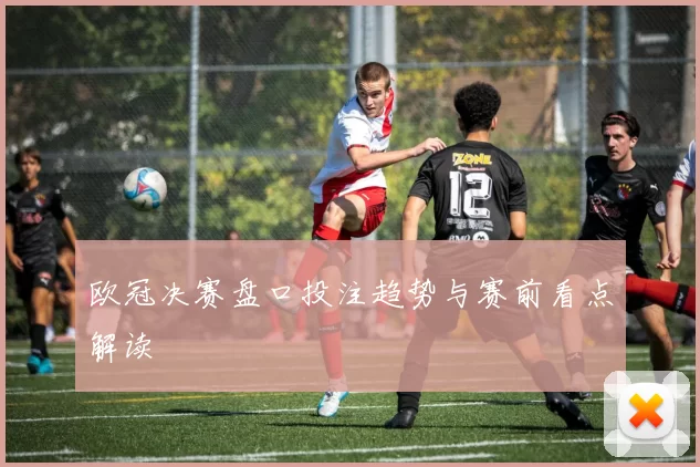 欧冠决赛盘口投注趋势与赛前看点解读