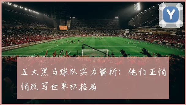 五大黑马球队实力解析：他们正悄悄改写世界杯格局
