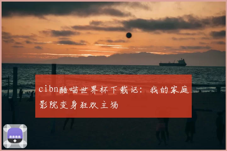cibn酷喵世界杯下载记:我的家庭影院变身狂欢主场
