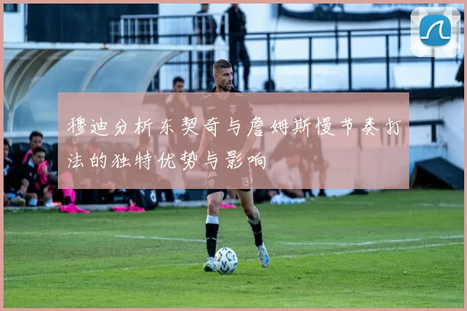 穆迪分析东契奇与詹姆斯慢节奏打法的独特优势与影响