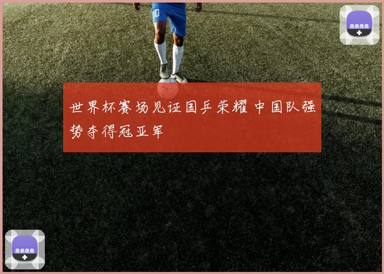 世界杯赛场见证国乒荣耀 中国队强势夺得冠亚军