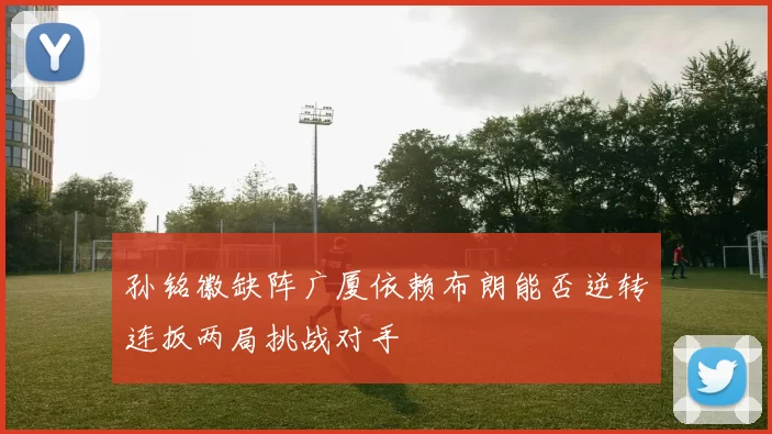 孙铭徽缺阵广厦依赖布朗能否逆转连扳两局挑战对手