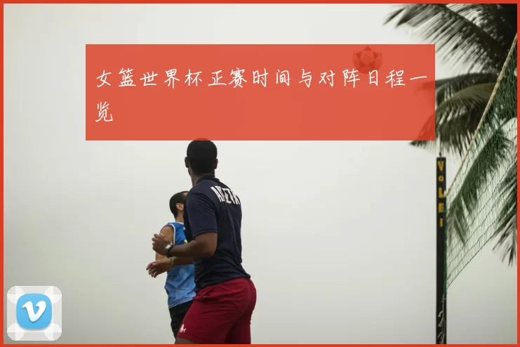 女篮世界杯正赛时间与对阵日程一览