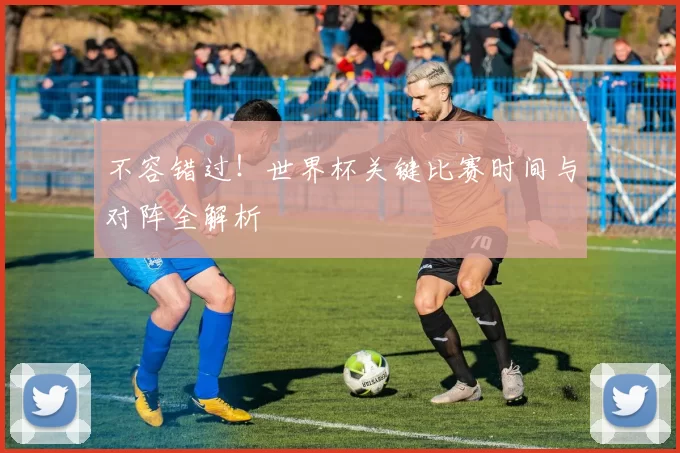 不容错过！世界杯关键比赛时间与对阵全解析
