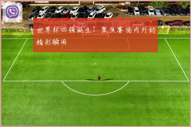 世界杯四强诞生!聚焦赛场内外的精彩瞬间