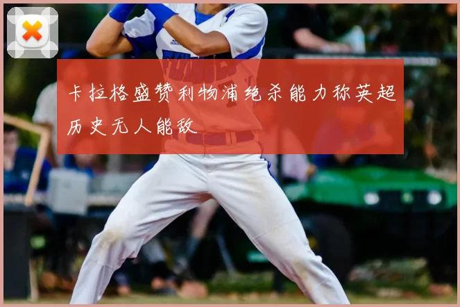 卡拉格盛赞利物浦绝杀能力称英超历史无人能敌