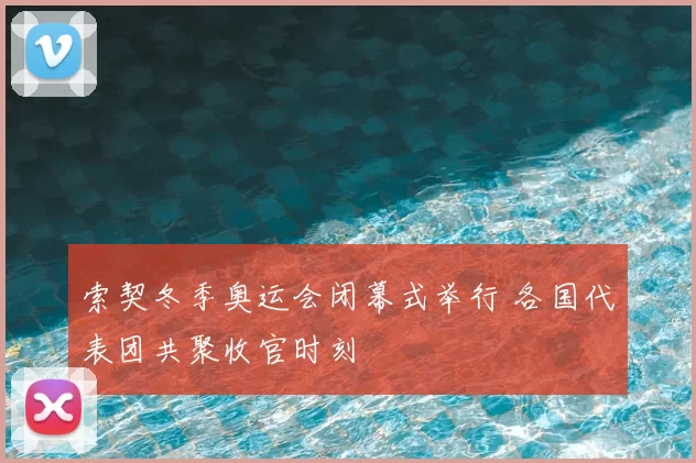 索契冬季奥运会闭幕式举行 各国代表团共聚收官时刻