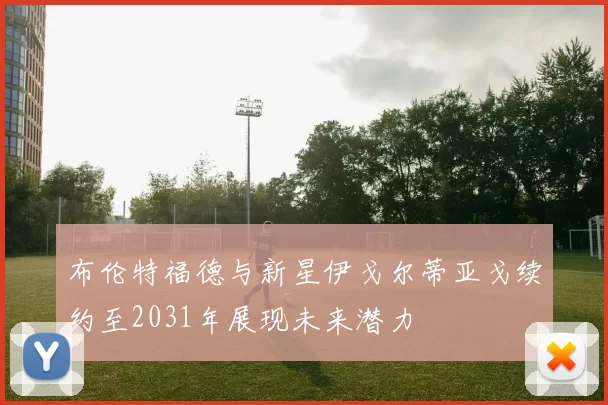 布伦特福德与新星伊戈尔蒂亚戈续约至2031年展现未来潜力